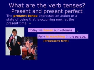 What are the verb tenses?
Present and present perfect
The present tense expresses an action or a
state of being that is occurring now, at the
present time.
Today we honor our veterans.
Polly is marching in the parade.
(Progressive form)
 