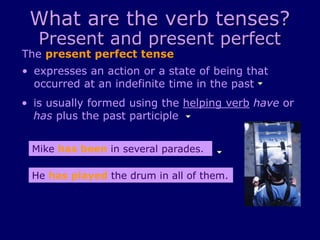 What are the verb tenses?
Present and present perfect
The present perfect tense
• is usually formed using the helping verb have or
has plus the past participle
• expresses an action or a state of being that
occurred at an indefinite time in the past
Mike has been in several parades.
He has played the drum in all of them.
 