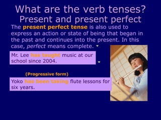 What are the verb tenses?
Present and present perfect
The present perfect tense is also used to
express an action or state of being that began in
the past and continues into the present. In this
case, perfect means complete.
Yoko has been taking flute lessons for
six years.
Mr. Lee has taught music at our
school since 2004.
(Progressive form)
 