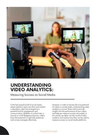 UNDERSTANDING
VIDEO ANALYTICS:
In the fast-paced world of social media,
where attention spans are short and content
is abundant, video has emerged as a
powerful tool for engagement and
communication. Whether it's a short clip, a
tutorial, or a full-fledged production, videos
have the potential to captivate audiences
and convey messages effectively.
However, in order to harness the true potential
of videos on social media, understanding video
analytics is crucial. These metrics provide
insights into the performance of your videos
and help you measure success accurately. In
this article, we delve into the world of video
analytics and explore how they can be used to
measure success on social media platforms.
Savvysolutions.pro
Measuring Success on Social Media
 