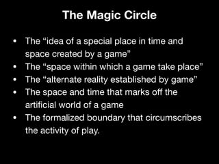 • The “idea of a special place in time and
space created by a game”

• The “space within which a game take place”

• The “alternate reality established by game”

• The space and time that marks oﬀ the
artificial world of a game

• The formalized boundary that circumscribes
the activity of play.
The Magic Circle
 