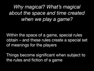 Why magical? What’s magical
about the space and time created
when we play a game?
Within the space of a game, special rules
obtain – and these rules create a special set
of meanings for the players

Things become significant when subject to
the rules and fiction of a game
 