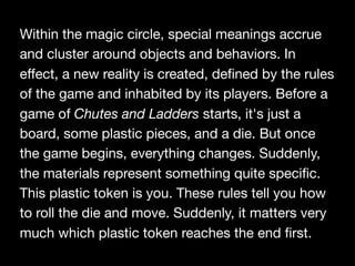 Within the magic circle, special meanings accrue
and cluster around objects and behaviors. In
eﬀect, a new reality is created, defined by the rules
of the game and inhabited by its players. Before a
game of Chutes and Ladders starts, it's just a
board, some plastic pieces, and a die. But once
the game begins, everything changes. Suddenly,
the materials represent something quite specific.
This plastic token is you. These rules tell you how
to roll the die and move. Suddenly, it matters very
much which plastic token reaches the end first.
 