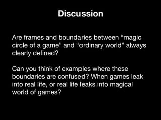 Are frames and boundaries between “magic
circle of a game” and “ordinary world” always
clearly defined? 

Can you think of examples where these
boundaries are confused? When games leak
into real life, or real life leaks into magical
world of games? 

Discussion
 