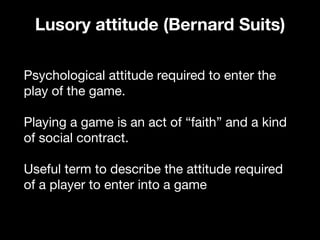 Psychological attitude required to enter the
play of the game.

Playing a game is an act of “faith” and a kind
of social contract.

Useful term to describe the attitude required
of a player to enter into a game

Lusory attitude (Bernard Suits)
 