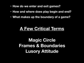 • How do we enter and exit games?
• How and where does play begin and end?
• What makes up the boundary of a game?
Magic Circle
Frames & Boundaries
Lusory Attitude
A Few Critical Terms
 