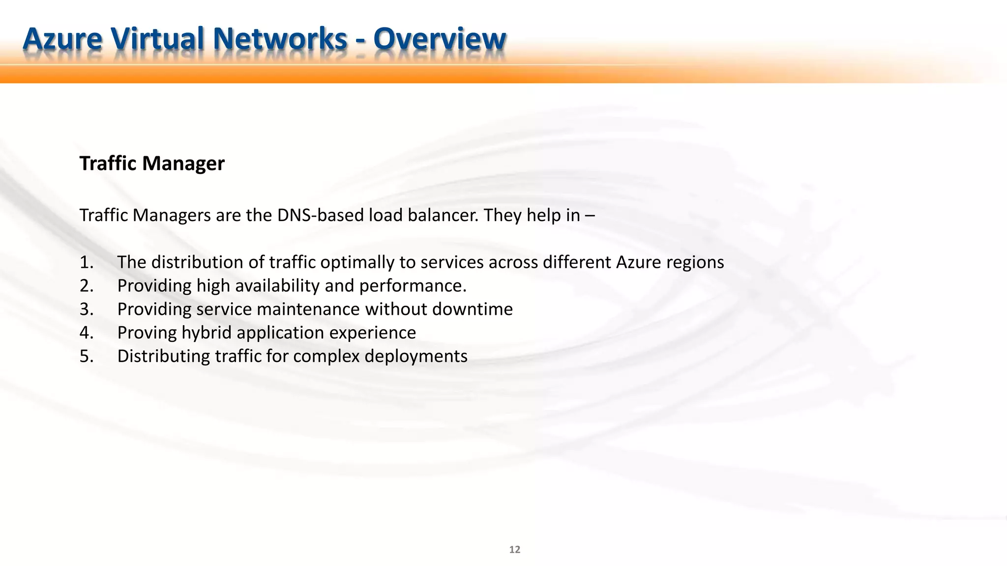 12
Traffic Manager
Traffic Managers are the DNS-based load balancer. They help in –
1. The distribution of traffic optimally to services across different Azure regions
2. Providing high availability and performance.
3. Providing service maintenance without downtime
4. Proving hybrid application experience
5. Distributing traffic for complex deployments
Azure Virtual Networks - Overview
 