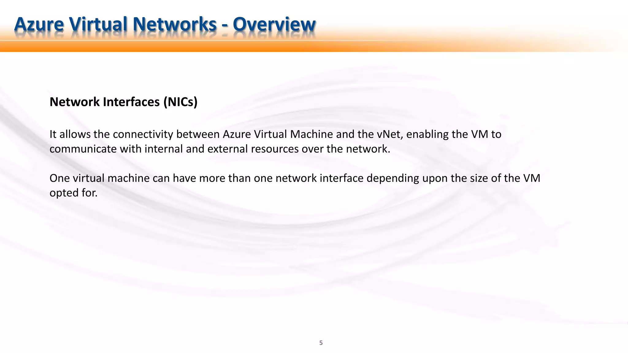 5
Network Interfaces (NICs)
It allows the connectivity between Azure Virtual Machine and the vNet, enabling the VM to
communicate with internal and external resources over the network.
One virtual machine can have more than one network interface depending upon the size of the VM
opted for.
Azure Virtual Networks - Overview
 