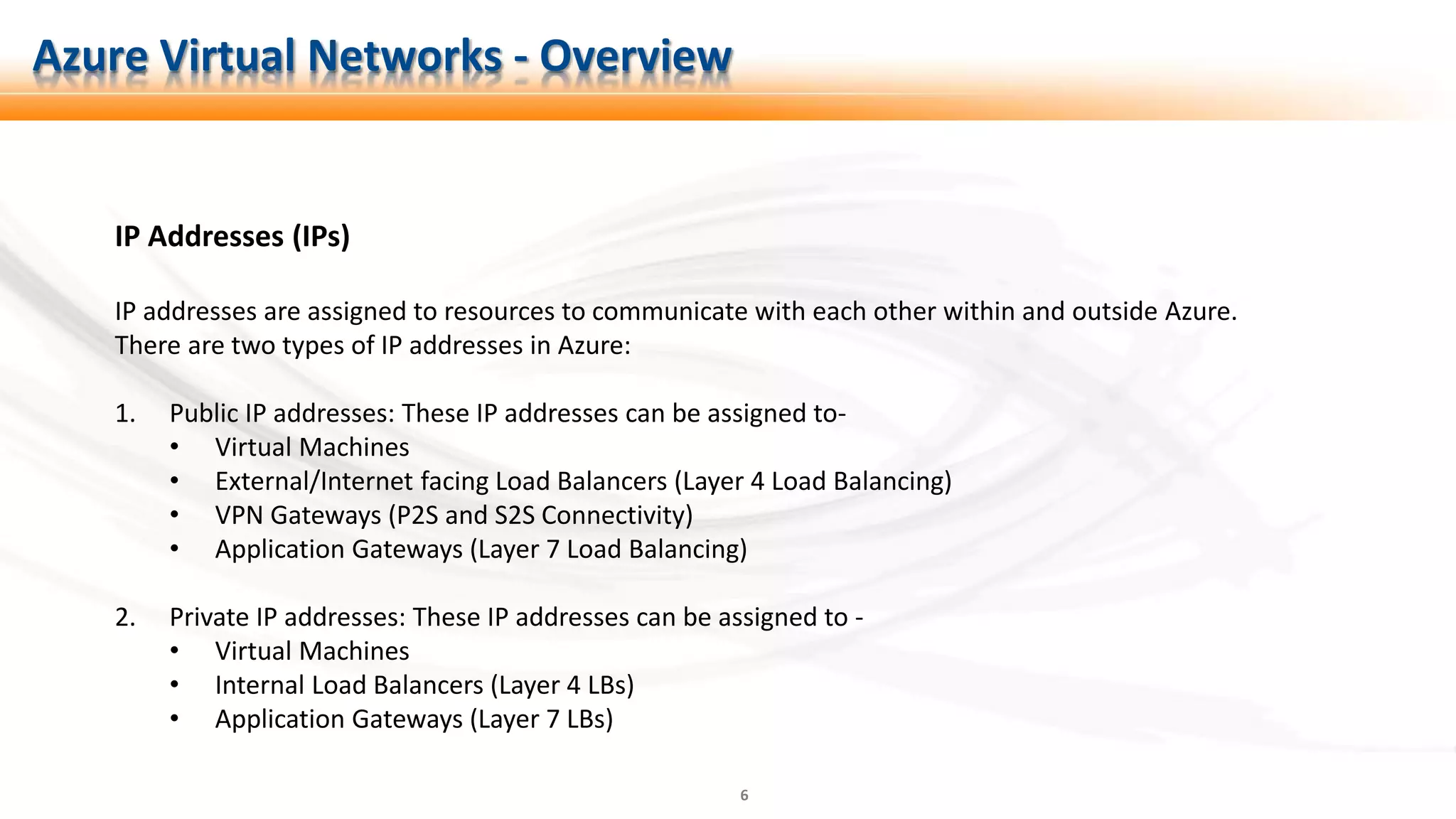 6
IP Addresses (IPs)
IP addresses are assigned to resources to communicate with each other within and outside Azure.
There are two types of IP addresses in Azure:
1. Public IP addresses: These IP addresses can be assigned to-
• Virtual Machines
• External/Internet facing Load Balancers (Layer 4 Load Balancing)
• VPN Gateways (P2S and S2S Connectivity)
• Application Gateways (Layer 7 Load Balancing)
2. Private IP addresses: These IP addresses can be assigned to -
• Virtual Machines
• Internal Load Balancers (Layer 4 LBs)
• Application Gateways (Layer 7 LBs)
Azure Virtual Networks - Overview
 