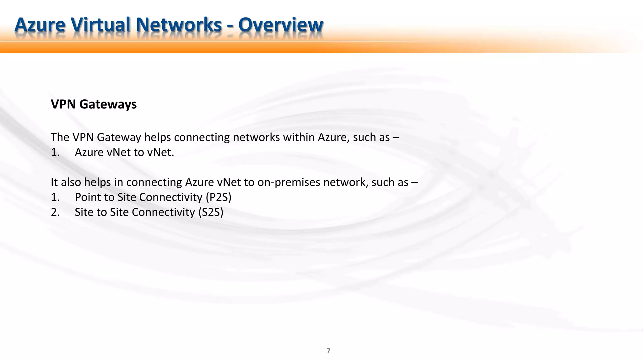 7
VPN Gateways
The VPN Gateway helps connecting networks within Azure, such as –
1. Azure vNet to vNet.
It also helps in connecting Azure vNet to on-premises network, such as –
1. Point to Site Connectivity (P2S)
2. Site to Site Connectivity (S2S)
Azure Virtual Networks - Overview
 