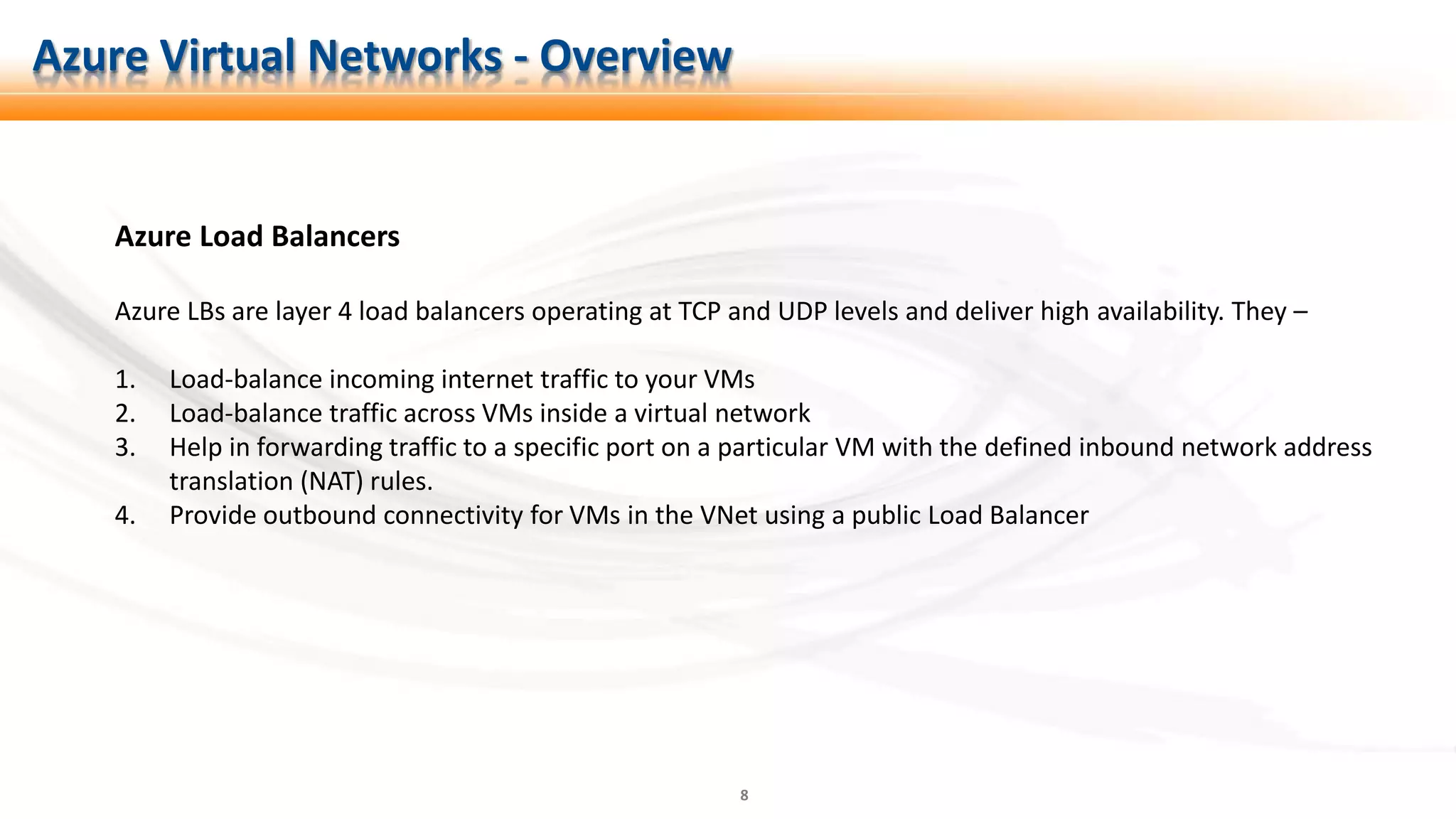 8
Azure Load Balancers
Azure LBs are layer 4 load balancers operating at TCP and UDP levels and deliver high availability. They –
1. Load-balance incoming internet traffic to your VMs
2. Load-balance traffic across VMs inside a virtual network
3. Help in forwarding traffic to a specific port on a particular VM with the defined inbound network address
translation (NAT) rules.
4. Provide outbound connectivity for VMs in the VNet using a public Load Balancer
Azure Virtual Networks - Overview
 