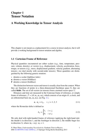 Chapter 1
Tensor Notation
A Working Knowledge in Tensor Analysis
This chapter is not meant as a replacement for a course in tensor analysis, but it will
provide a working background to tensor notation and algebra.
1.1 Cartesian Frame of Reference
Physical quantities encountered are either scalars (e.g., time, temperature, pres-
sure, volume, density), or vectors (e.g., displacement, velocity, acceleration, force,
torque, or tensors (e.g., stress, displacement gradient, velocity gradient, alternating
tensors—we deal mostly with second-order tensors). These quantities are distin-
guished by the following generic notation:
s denotes a scalar (lightface italic)
u denotes a vector (boldface)
F denotes a tensor (boldface)
The distinction between vector and tensor is usually clear from the context. When
they are functions of points in a three-dimensional Euclidean space E, they are
called ﬁelds. The set of all vectors (or tensors) form a normed vector space U.
Distances and time are measured in the Cartesian frame of reference, or simply
frame of reference, F = {O;e1,e2,e3}, which consists of an origin O, a clock, and
an orthonormal basis {e1,e2,e3}, see Fig. 1.1,
ei · ej = δij , i,j = 1,2,3 (1.1)
where the Kronecker delta is deﬁned as
δij =
1, i = j,
0, i = j.
(1.2)
We only deal with right-handed frames of reference (applying the right-hand rule:
the thumb is in direction 1, and the foreﬁnger in direction 2, the middle ﬁnger lies
in direction 3), where (e1 × e2) · e3 = 1.
N. Phan-Thien, Understanding Viscoelasticity, Graduate Texts in Physics,
DOI 10.1007/978-3-642-32958-6_1, © Springer-Verlag Berlin Heidelberg 2013
1
 