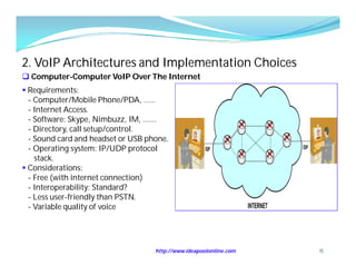 2. VoIP Architectures and Implementation Choices
 Computer-Computer VoIP Over The Internet
 Requirements:
  - Computer/Mobile Phone/PDA, ……
  - Internet Access.
  - Software: Skype, Nimbuzz, IM, …….
  - Directory, call setup/control.
  - Sound card and headset or USB phone.
  - Operating system: IP/UDP protocol
    stack.
 Considerations:
  - Free (with internet connection)
  - Interoperability: Standard?
  - Less user-friendly than PSTN.
  - Variable quality of voice




                                    http://www.ideapoolonline.com   15
 