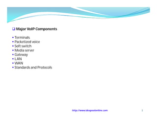  Major VoIP Components

 Terminals
 Packetized voice
 Soft switch
 Media server
 Gateway
 LAN
 WAN
 Standards and Protocols




                            http://www.ideapoolonline.com   3
 