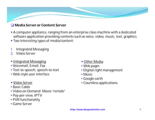  Media Server or Content Server

 A computer appliance, ranging from an enterprise class machine with a dedicated
  software application providing contents such as voice, video, music, text, graphics.
 Two interesting types of media/content:

1. Integrated Messaging
2. Video Server

 Integrated Messaging                            Other Media
• Voicemail, Email, Fax                          • Web pages
• Text-to-speech, speech-to-text                 • Digital right management
• Web-style user interface                       • Music
                                                 • Google earth
 Video Server                                   • Countless applications
• Basic Cable
• Video on Demand: Movie “rentals”
• Pay-per-view, IPTV
• PVR functionality
• Game Server
                                        http://www.ideapoolonline.com                    9
 