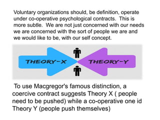 Voluntary organizations should, be definition, operate
under co-operative psychological contracts. This is
more subtle. We are not just concerned with our needs
we are concerned with the sort of people we are and
we would like to be, with our self concept.
To use Macgregor's famous distinction, a
coercive contract suggests Theory X ( people
need to be pushed) while a co-operative one id
Theory Y (people push themselves)
 
