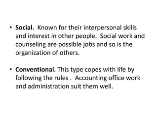 • Social. Known for their interpersonal skills
and interest in other people. Social work and
counseling are possible jobs and so is the
organization of others.
• Conventional. This type copes with life by
following the rules . Accounting office work
and administration suit them well.
 