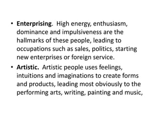 • Enterprising. High energy, enthusiasm,
dominance and impulsiveness are the
hallmarks of these people, leading to
occupations such as sales, politics, starting
new enterprises or foreign service.
• Artistic. Artistic people uses feelings,
intuitions and imaginations to create forms
and products, leading most obviously to the
performing arts, writing, painting and music,
 