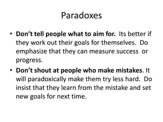 Paradoxes
• Don’t tell people what to aim for. Its better if
they work out their goals for themselves. Do
emphasize that they can measure success or
progress.
• Don’t shout at people who make mistakes. It
will paradoxically make them try less hard. Do
insist that they learn from the mistake and set
new goals for next time.
 