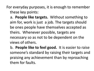 For everyday purposes, it is enough to remember
these key points:
a. People like targets. Without something to
aim for, work is just a job. The targets should
be ones people have themselves accepted as
theirs. Whenever possible, targets are
necessary so as not to be dependent on the
views of others.
b. People like to feel good. It is easier to raise
someone’s standard by raising their targets and
praising any achievement than by reproaching
them for faults.
 