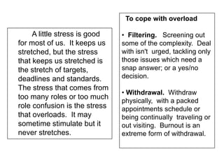 A little stress is good
for most of us. It keeps us
stretched, but the stress
that keeps us stretched is
the stretch of targets,
deadlines and standards.
The stress that comes from
too many roles or too much
role confusion is the stress
that overloads. It may
sometime stimulate but it
never stretches.
To cope with overload
• Filtering. Screening out
some of the complexity. Deal
with isn't urged, tackling only
those issues which need a
snap answer; or a yes/no
decision.
• Withdrawal. Withdraw
physically, with a packed
appointments schedule or
being continually traveling or
out visiting. Burnout is an
extreme form of withdrawal.
 