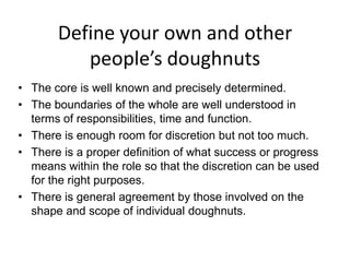 Define your own and other
people’s doughnuts
• The core is well known and precisely determined.
• The boundaries of the whole are well understood in
terms of responsibilities, time and function.
• There is enough room for discretion but not too much.
• There is a proper definition of what success or progress
means within the role so that the discretion can be used
for the right purposes.
• There is general agreement by those involved on the
shape and scope of individual doughnuts.
 