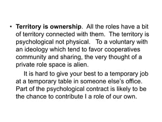 • Territory is ownership. All the roles have a bit
of territory connected with them. The territory is
psychological not physical. To a voluntary with
an ideology which tend to favor cooperatives
community and sharing, the very thought of a
private role space is alien.
It is hard to give your best to a temporary job
at a temporary table in someone else’s office.
Part of the psychological contract is likely to be
the chance to contribute I a role of our own.
 