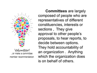 Committees are largely
composed of people who are
representatives of different
constituencies, interests or
sections , They give
approval to other people’s
proposals, to hear reports, to
decide between options.
They hold accountability of
an organization . Anything
which the organization does
is on behalf of others.
 