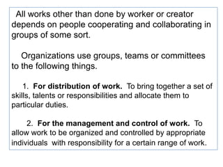 All works other than done by worker or creator
depends on people cooperating and collaborating in
groups of some sort.
Organizations use groups, teams or committees
to the following things.
1. For distribution of work. To bring together a set of
skills, talents or responsibilities and allocate them to
particular duties.
2. For the management and control of work. To
allow work to be organized and controlled by appropriate
individuals with responsibility for a certain range of work.
 