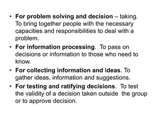 • For problem solving and decision – taking.
To bring together people with the necessary
capacities and responsibilities to deal with a
problem.
• For information processing. To pass on
decisions or information to those who need to
know.
• For collecting information and ideas. To
gather ideas, information and suggestions.
• For testing and ratifying decisions. To test
the validity of a decision taken outside the group
or to approve decision.
 