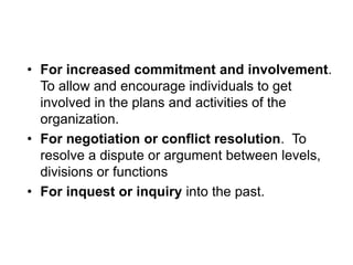 • For increased commitment and involvement.
To allow and encourage individuals to get
involved in the plans and activities of the
organization.
• For negotiation or conflict resolution. To
resolve a dispute or argument between levels,
divisions or functions
• For inquest or inquiry into the past.
 