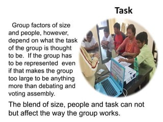 Task
Group factors of size
and people, however,
depend on what the task
of the group is thought
to be. If the group has
to be represented even
if that makes the group
too large to be anything
more than debating and
voting assembly.
The blend of size, people and task can not
but affect the way the group works.
 