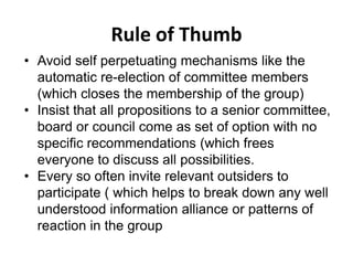 Rule of Thumb
• Avoid self perpetuating mechanisms like the
automatic re-election of committee members
(which closes the membership of the group)
• Insist that all propositions to a senior committee,
board or council come as set of option with no
specific recommendations (which frees
everyone to discuss all possibilities.
• Every so often invite relevant outsiders to
participate ( which helps to break down any well
understood information alliance or patterns of
reaction in the group
 