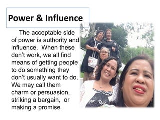 The acceptable side
of power is authority and
influence. When these
don’t work, we all find
means of getting people
to do something they
don’t usually want to do.
We may call them
charm or persuasion,
striking a bargain, or
making a promise
Power & Influence
 