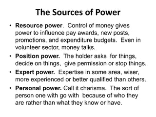 The Sources of Power
• Resource power. Control of money gives
power to influence pay awards, new posts,
promotions, and expenditure budgets. Even in
volunteer sector, money talks.
• Position power. The holder asks for things,
decide on things, give permission or stop things.
• Expert power. Expertise in some area, wiser,
more experienced or better qualified than others.
• Personal power. Call it charisma. The sort of
person one with go with because of who they
are rather than what they know or have.
 