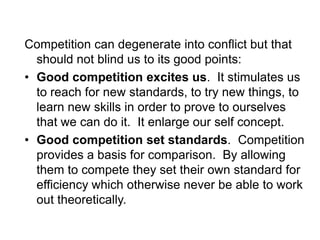 Competition can degenerate into conflict but that
should not blind us to its good points:
• Good competition excites us. It stimulates us
to reach for new standards, to try new things, to
learn new skills in order to prove to ourselves
that we can do it. It enlarge our self concept.
• Good competition set standards. Competition
provides a basis for comparison. By allowing
them to compete they set their own standard for
efficiency which otherwise never be able to work
out theoretically.
 