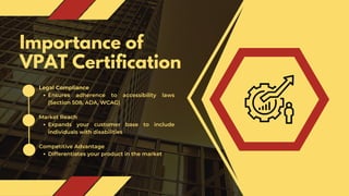 Importance of
VPAT Certification
Legal Compliance
Ensures adherence to accessibility laws
(Section 508, ADA, WCAG)
Market Reach
Expands your customer base to include
individuals with disabilities
Competitive Advantage
Differentiates your product in the market
 