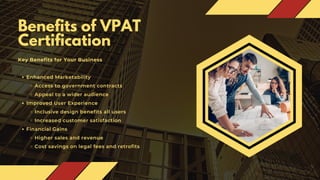 Benefits of VPAT
Certification
Key Benefits for Your Business
Enhanced Marketability
Access to government contracts
Appeal to a wider audience
Improved User Experience
Inclusive design benefits all users
Increased customer satisfaction
Financial Gains
Higher sales and revenue
Cost savings on legal fees and retrofits
 