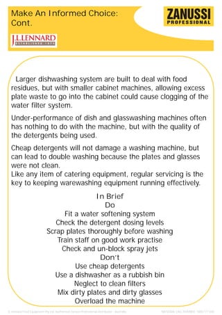 Make An Informed Choice:
  Cont.




    Larger dishwashing system are built to deal with food
  residues, but with smaller cabinet machines, allowing excess
  plate waste to go into the cabinet could cause clogging of the
  water filter system.
  Under-performance of dish and glasswashing machines often
  has nothing to do with the machine, but with the quality of
  the detergents being used.
  Cheap detergents will not damage a washing machine, but
  can lead to double washing because the plates and glasses
  were not clean.
  Like any item of catering equipment, regular servicing is the
  key to keeping warewashing equipment running effectively.
                                             In Brief
                                                 Do
                                   Fit a water softening system
                                Check the detergent dosing levels
                             Scrap plates thoroughly before washing
                                Train staff on good work practise
                                  Check and un-block spray jets
                                               Don’t
                                       Use cheap detergents
                                Use a dishwasher as a rubbish bin
                                       Neglect to clean filters
                                Mix dirty plates and dirty glasses
                                       Overload the machine
JL Lennard Food Equipment Pty Ltd. Authorised Zanussi Professional Distributor - Australia.   NATIONAL CALL NUMBER: 1800 777 440
 