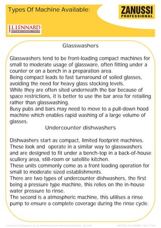 Types Of Machine Available:




                                                           Glasswashers

    Glasswashers tend to be front-loading compact machines for
    small to moderate usage of glassware, often fitting under a
    counter or on a bench in a preparation area.
    Being compact leads to fast turnaround of soiled glasses,
    avoiding the need for heavy glass stocking levels.
    While they are often sited underneath the bar because of
    space restrictions, it is better to use the bar area for retailing
    rather than glasswashing.
    Busy pubs and bars may need to move to a pull-down hood
    machine which enables rapid washing of a large volume of
    glasses.
                    Undercounter dishwashers

    Dishwashers start as compact, limited footprint machines.
    These look and operate in a similar way to glasswashers
    and are designed to fit under a bench-top in a back-of-house
    scullery area, still-room or satellite kitchen.
    These units commonly come as a front loading operation for
    small to moderate sized establishments.
    There are two types of undercounter dishwashers, the first
    being a pressure type machine, this relies on the in-house
    water pressure to rinse.
    The second is a atmospheric machine, this utilises a rinse
    pump to ensure a complete coverage during the rinse cycle.



JL Lennard Food Equipment Pty Ltd. Authorised Zanussi Professional Distributor - Australia.   NATIONAL CALL NUMBER: 1800 777 440
 