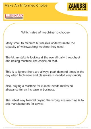 Make An Informed Choice:




                                 Which size of machine to choose


    Many small to medium businesses underestimate the
    capacity of warewashing machine they need.


    The big mistake is looking at the overall daily throughput
    and basing machine size choice on that.


    This is to ignore there are always peak demand times in the
    day when tableware and glassware is needed very quickly.


    Also, buying a machine for current needs makes no
    allowance for an increase in business.


    The safest way toavoid buying the wrong size machine is to
    ask manufacturers for advice.




JL Lennard Food Equipment Pty Ltd. Authorised Zanussi Professional Distributor - Australia.   NATIONAL CALL NUMBER: 1800 777 440
 