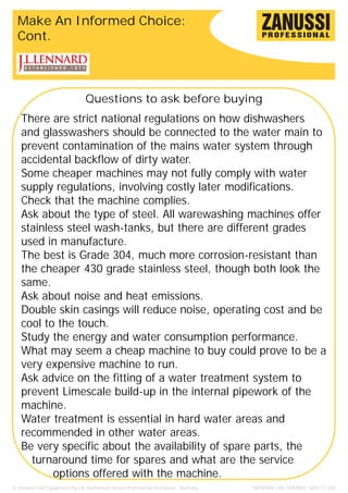 Make An Informed Choice:
  Cont.



                                   Questions to ask before buying
    There are strict national regulations on how dishwashers
    and glasswashers should be connected to the water main to
    prevent contamination of the mains water system through
    accidental backflow of dirty water.
    Some cheaper machines may not fully comply with water
    supply regulations, involving costly later modifications.
    Check that the machine complies.
    Ask about the type of steel. All warewashing machines offer
    stainless steel wash-tanks, but there are different grades
    used in manufacture.
    The best is Grade 304, much more corrosion-resistant than
    the cheaper 430 grade stainless steel, though both look the
    same.
    Ask about noise and heat emissions.
    Double skin casings will reduce noise, operating cost and be
    cool to the touch.
    Study the energy and water consumption performance.
    What may seem a cheap machine to buy could prove to be a
    very expensive machine to run.
    Ask advice on the fitting of a water treatment system to
    prevent Limescale build-up in the internal pipework of the
    machine.
    Water treatment is essential in hard water areas and
    recommended in other water areas.
    Be very specific about the availability of spare parts, the
      turnaround time for spares and what are the service
           options offered with the machine.
JL Lennard Food Equipment Pty Ltd. Authorised Zanussi Professional Distributor - Australia.   NATIONAL CALL NUMBER: 1800 777 440
 