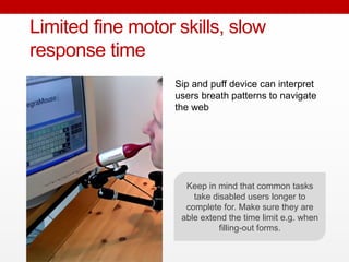 Sip and puff device can interpret
users breath patterns to navigate
the web
Limited fine motor skills, slow
response time
Keep in mind that common tasks
take disabled users longer to
complete for. Make sure they are
able extend the time limit e.g. when
filling-out forms.
 