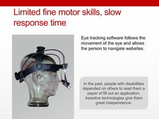 Eye tracking software follows the
movement of the eye and allows
the person to navigate websites.
Limited fine motor skills, slow
response time
In the past, people with disabilities
depended on others to read them a
paper of fill out an application.
Assistive technologies give them
great independence.
 