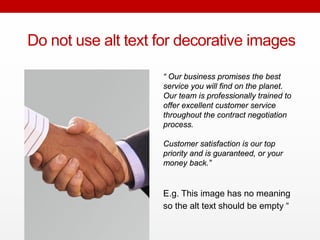 Do not use alt text for decorative
images
E.g. This image has no meaning
so the alt text should be empty “
“ Our business promises the best
service you will find on the planet.
Our team is professionally trained to
offer excellent customer service
throughout the contract negotiation
process.
Customer satisfaction is our top
priority and is guaranteed, or your
money back.”
 