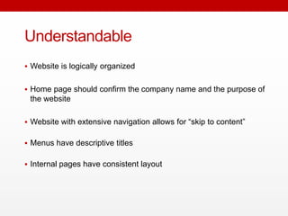 Understandable
 Website is logically organized
 Home page should confirm the company name and the purpose of
the website
 Website with extensive navigation allows for “skip to content”
 Menus have descriptive titles
 Internal pages have consistent layout
 