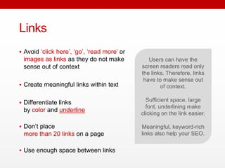 Links
 Avoid ‘click here’, ‘go’, ‘read more’ or
images as links as they do not make
sense out of context
 Create meaningful links within text
 Differentiate links
by color and underline
 Don’t place
more than 20 links on a page
 Use enough space between links
Users can have the screen
readers read only the links.
Therefore, links have to
make sense out of context.
Sufficient space, large font,
underlining make clicking on
the link easier.
Meaningful, keyword-rich
links also help your SEO.
 