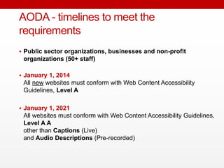  Public sector organizations, businesses and non-profit
organizations (50+ staff)
 January 1, 2014
All new websites must conform with Web Content Accessibility
Guidelines, Level A
 January 1, 2021
All websites must conform with Web Content Accessibility Guidelines,
Level A A
other than Captions (Live)
and Audio Descriptions (Pre-recorded)
AODA - timelines to meet the
requirements
 