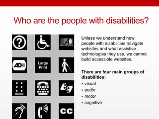 Who are the people with
disabilities?
Unless we understand how
people with disabilities navigate
websites and what assistive
technologies they use, we
cannot build accessible
websites.
There are four main groups of
disabilities:
visual
audio
motor
cognitive
 
