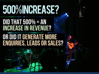 500%increase?
Did that 500% = an
increase in revenue?
Or did it generate more
enquiries, leads or sales?
 
